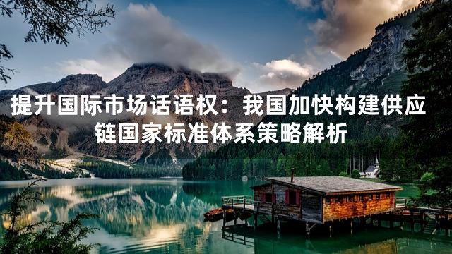 提升国际市场话语权：我国加快构建供应链国家标准体系策略解析