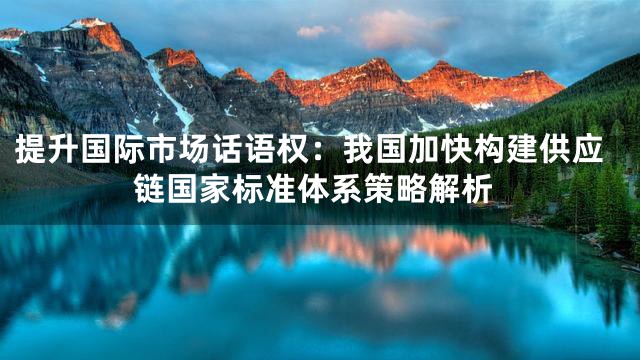 提升国际市场话语权：我国加快构建供应链国家标准体系策略解析