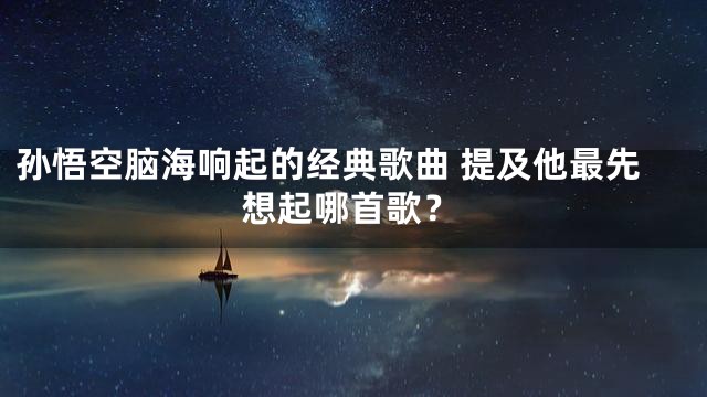 孙悟空脑海响起的经典歌曲 提及他最先想起哪首歌？