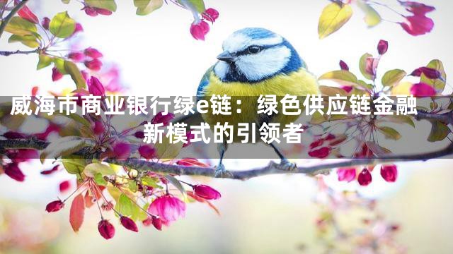 威海市商业银行绿e链：绿色供应链金融新模式的引领者