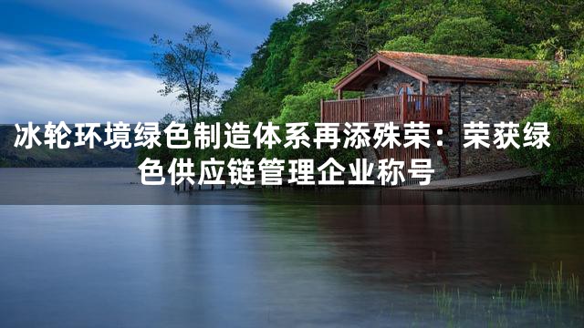 冰轮环境绿色制造体系再添殊荣：荣获绿色供应链管理企业称号
