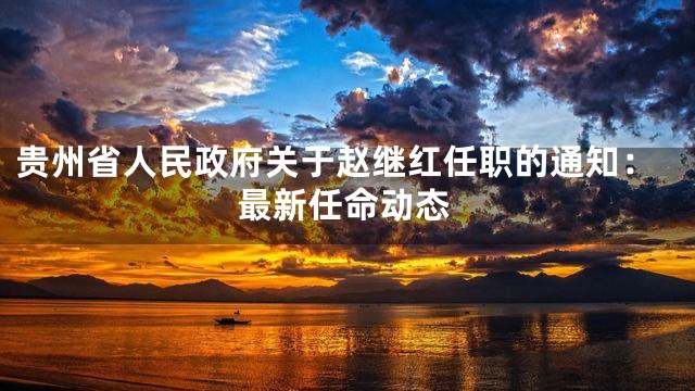 贵州省人民政府关于赵继红任职的通知：最新任命动态