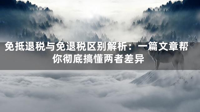 免抵退税与免退税区别解析：一篇文章帮你彻底搞懂两者差异