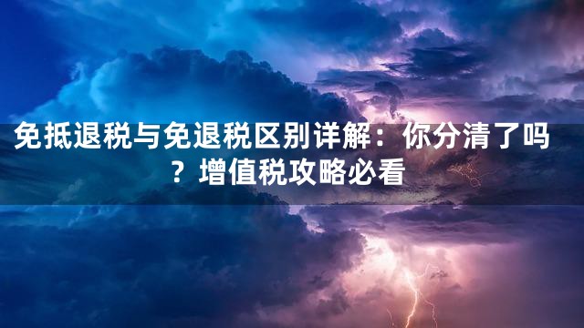 免抵退税与免退税区别详解：你分清了吗？增值税攻略必看