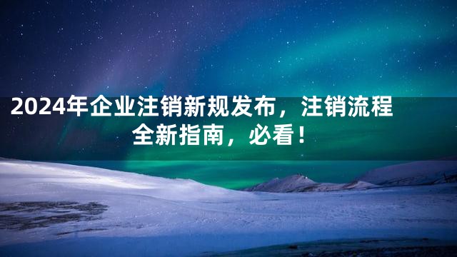 2024年企业注销新规发布，注销流程全新指南，必看！