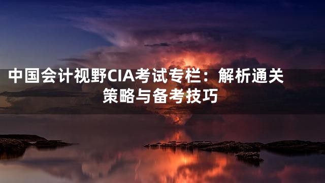 中国会计视野CIA考试专栏：解析通关策略与备考技巧
