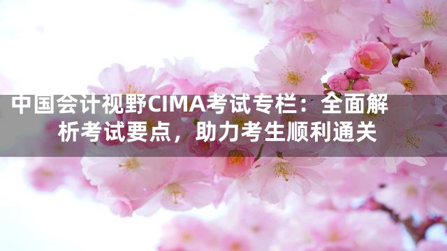 中国会计视野CIMA考试专栏：全面解析考试要点，助力考生顺利通关