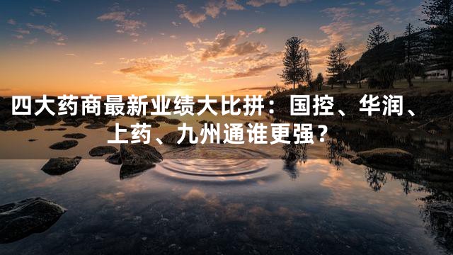 四大药商最新业绩大比拼：国控、华润、上药、九州通谁更强？