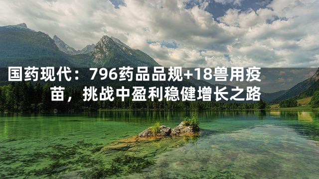国药现代：796药品品规+18兽用疫苗，挑战中盈利稳健增长之路