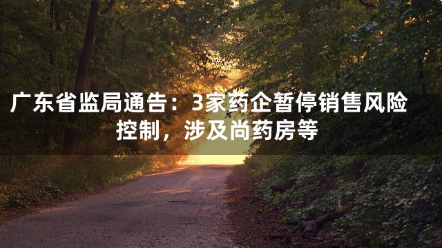 广东省监局通告：3家药企暂停销售风险控制，涉及尚药房等