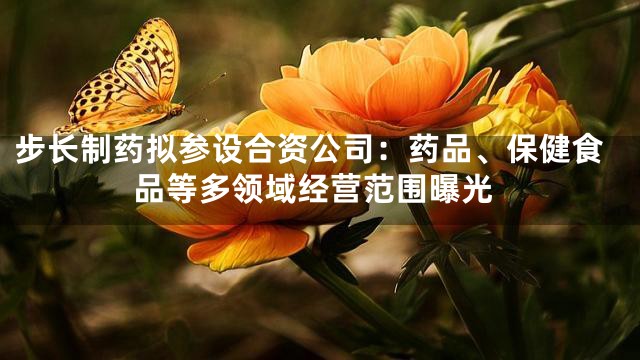 步长制药拟参设合资公司：药品、保健食品等多领域经营范围曝光