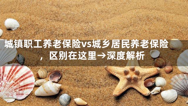 城镇职工养老保险vs城乡居民养老保险，区别在这里→深度解析