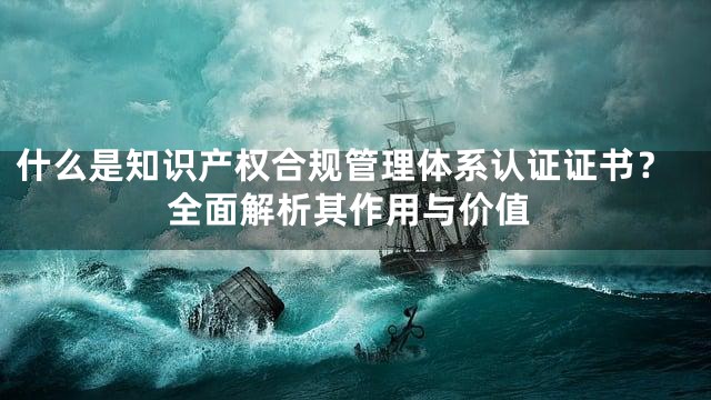 什么是知识产权合规管理体系认证证书？全面解析其作用与价值