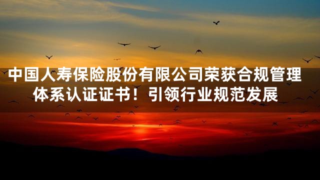 中国人寿保险股份有限公司荣获合规管理体系认证证书！引领行业规范发展