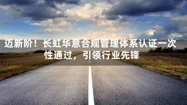 迈新阶！长虹华意合规管理体系认证一次性通过，引领行业先锋