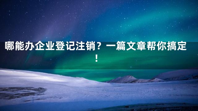 哪能办企业登记注销？一篇文章帮你搞定！