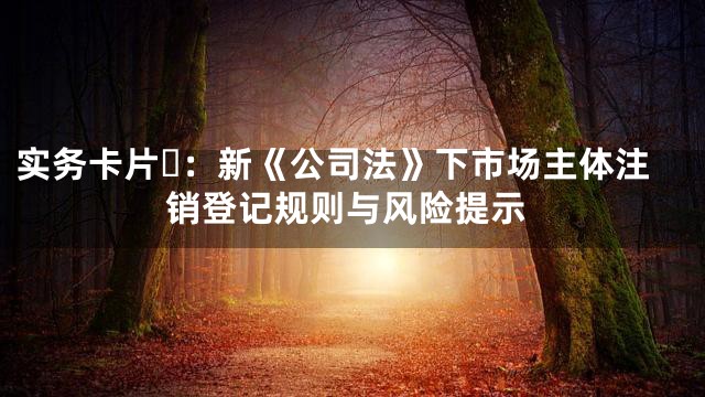实务卡片⑪：新《公司法》下市场主体注销登记规则与风险提示