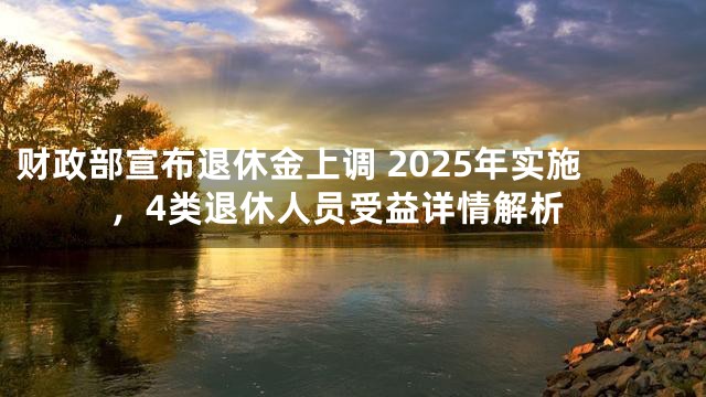 财政部宣布退休金上调 2025年实施，4类退休人员受益详情解析