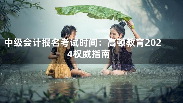 中级会计报名考试时间：高顿教育2024权威指南