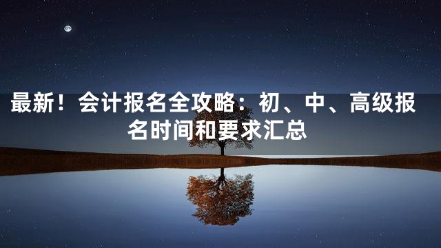 最新！会计报名全攻略：初、中、高级报名时间和要求汇总