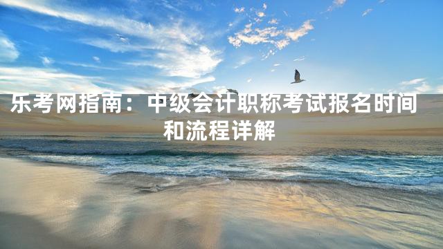 乐考网指南：中级会计职称考试报名时间和流程详解