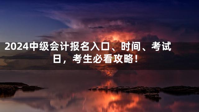 2024中级会计报名入口、时间、考试日，考生必看攻略！