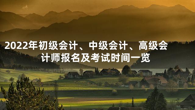 2022年初级会计、中级会计、高级会计师报名及考试时间一览