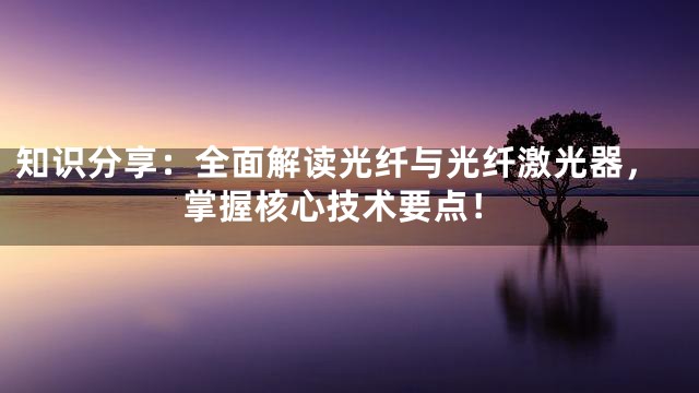 知识分享：全面解读光纤与光纤激光器，掌握核心技术要点！