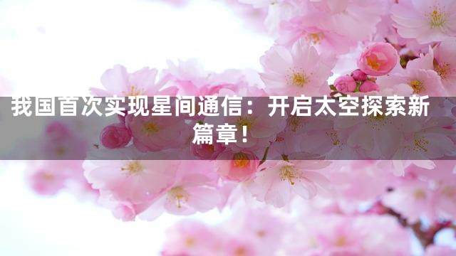 我国首次实现星间通信：开启太空探索新篇章！