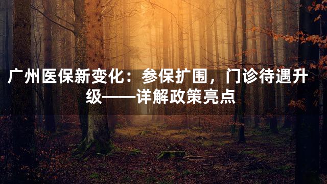广州医保新变化：参保扩围，门诊待遇升级——详解政策亮点