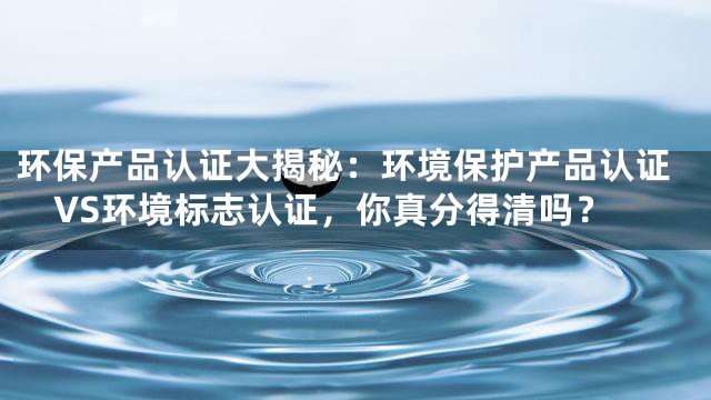 环保产品认证大揭秘：环境保护产品认证VS环境标志认证，你真分得清吗？