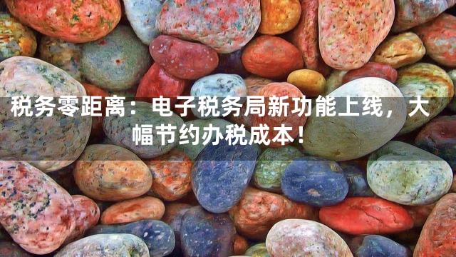 税务零距离：电子税务局新功能上线，大幅节约办税成本！