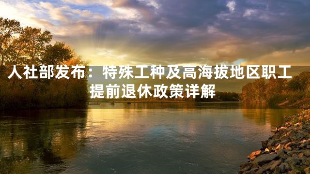 人社部发布：特殊工种及高海拔地区职工提前退休政策详解