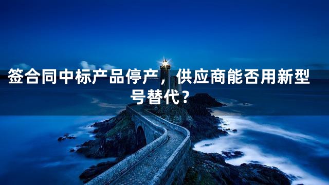 签合同中标产品停产，供应商能否用新型号替代？