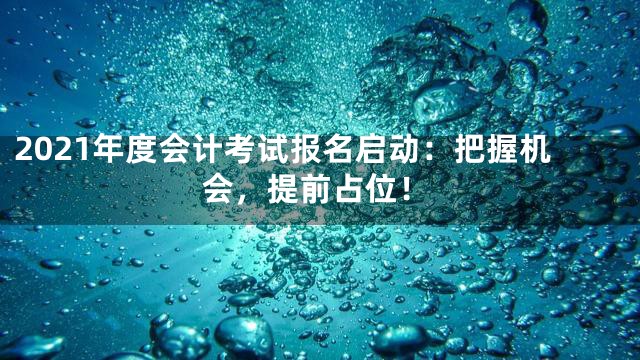 2021年度会计考试报名启动：把握机会，提前占位！
