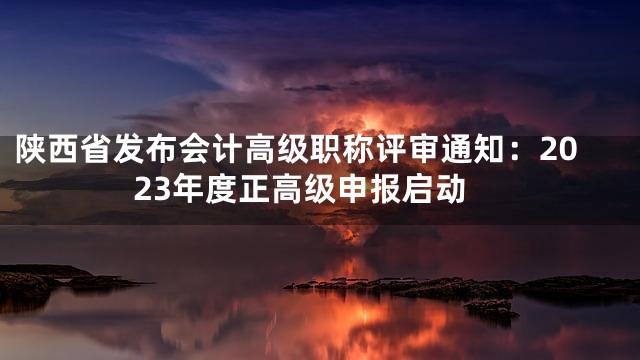 陕西省发布会计高级职称评审通知：2023年度正高级申报启动