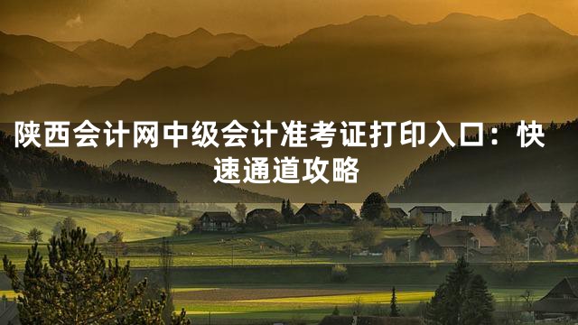 陕西会计网中级会计准考证打印入口：快速通道攻略