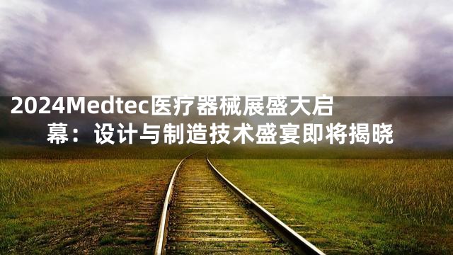 2024Medtec医疗器械展盛大启幕：设计与制造技术盛宴即将揭晓