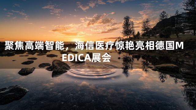 聚焦高端智能，海信医疗惊艳亮相德国MEDICA展会