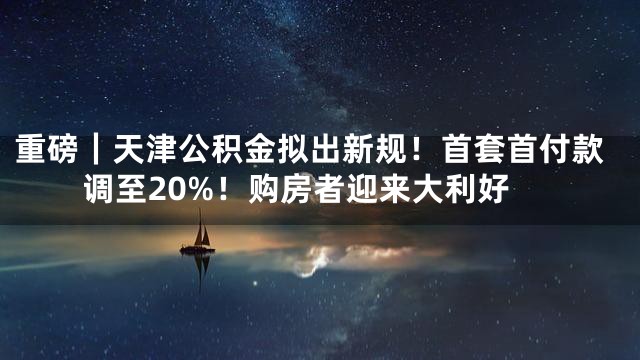 重磅｜天津公积金拟出新规！首套首付款调至20%！购房者迎来大利好