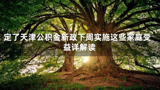 定了天津公积金新政下周实施这些家庭受益详解读