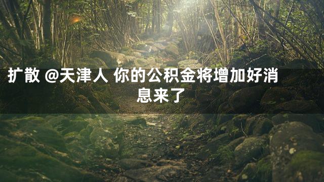 扩散 @天津人 你的公积金将增加好消息来了