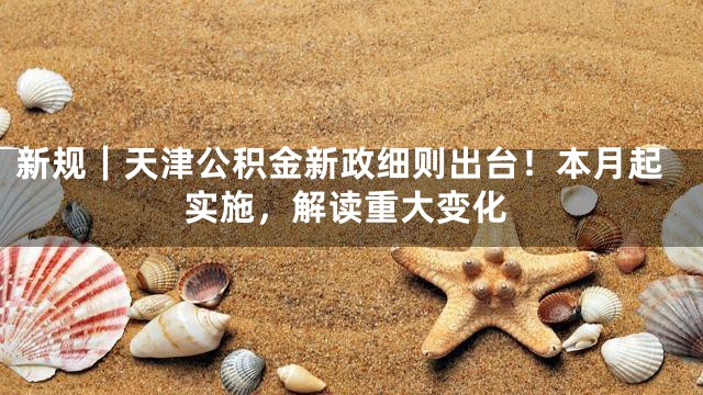 新规｜天津公积金新政细则出台！本月起实施，解读重大变化