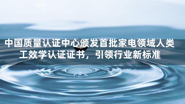 中国质量认证中心颁发首批家电领域人类工效学认证证书，引领行业新标准