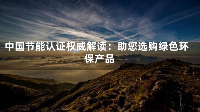中国节能认证权威解读：助您选购绿色环保产品