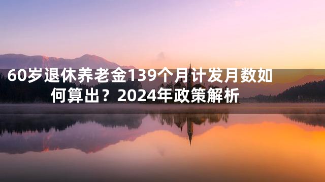 60岁退休养老金139个月计发月数如何算出？2024年政策解析