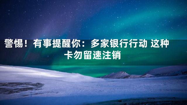 警惕！有事提醒你：多家银行行动 这种卡勿留速注销