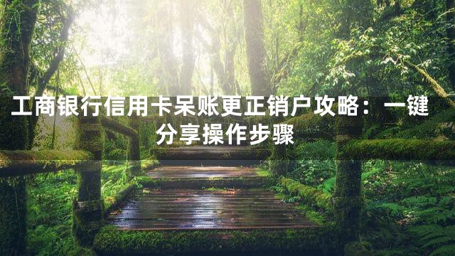 工商银行信用卡呆账更正销户攻略：一键分享操作步骤