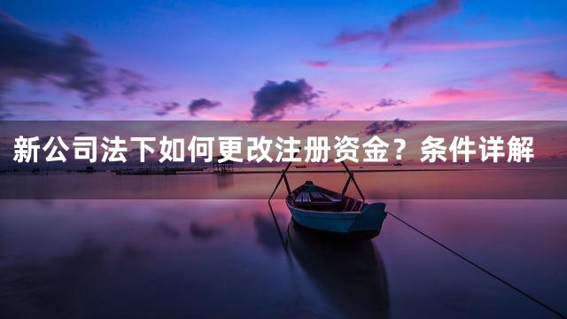 新公司法下如何更改注册资金？条件详解