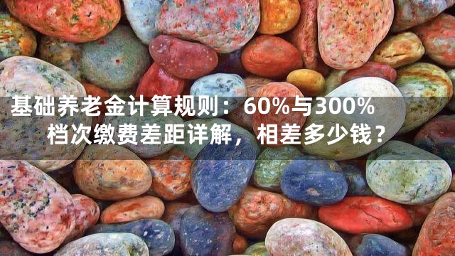 基础养老金计算规则：60%与300%档次缴费差距详解，相差多少钱？